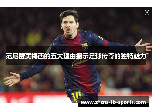 范尼赞美梅西的五大理由揭示足球传奇的独特魅力