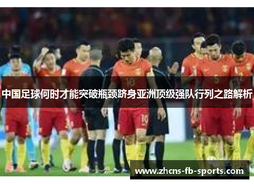 中国足球何时才能突破瓶颈跻身亚洲顶级强队行列之路解析