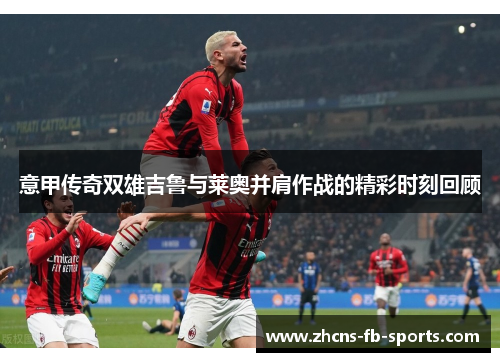 意甲传奇双雄吉鲁与莱奥并肩作战的精彩时刻回顾 意甲传奇双雄吉鲁与莱奥并肩作战的精彩时刻回顾