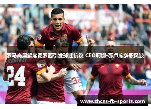 罗马高层解雇德罗西引发球迷抗议 CEO莉娜·苏卢库辞职风波
