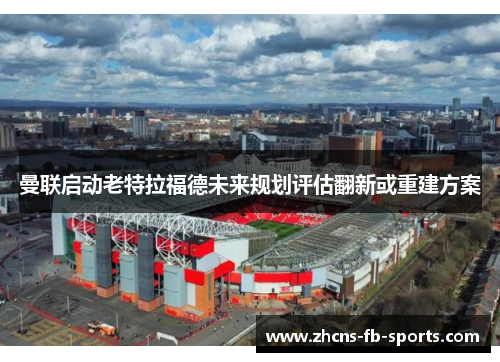 曼联启动老特拉福德未来规划评估翻新或重建方案 曼联启动老特拉福德未来规划评估翻新或重建方案